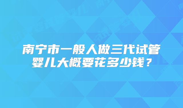 南宁市一般人做三代试管婴儿大概要花多少钱？