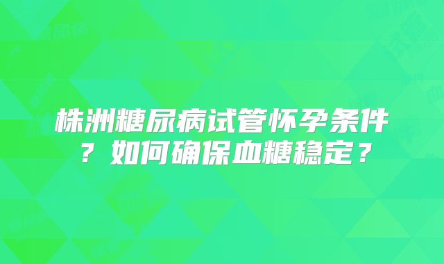株洲糖尿病试管怀孕条件？如何确保血糖稳定？
