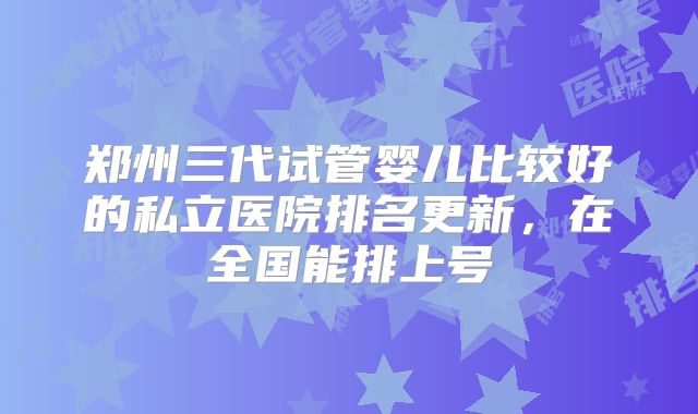 郑州三代试管婴儿比较好的私立医院排名更新，在全国能排上号