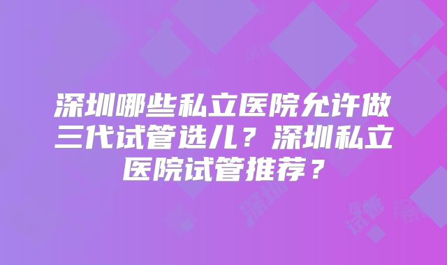 深圳哪些私立医院允许做三代试管选儿？深圳私立医院试管推荐？