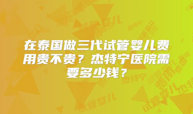 在泰国做三代试管婴儿费用贵不贵？杰特宁医院需要多少钱？