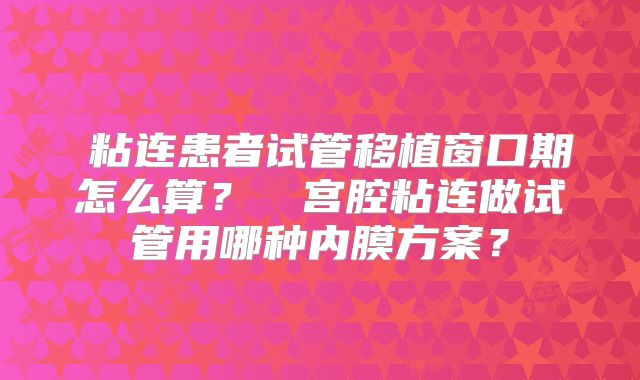 ‌粘连患者试管移植窗口期怎么算？‌‌宫腔粘连做试管用哪种内膜方案？