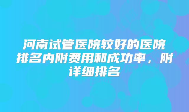 河南试管医院较好的医院排名内附费用和成功率，附详细排名