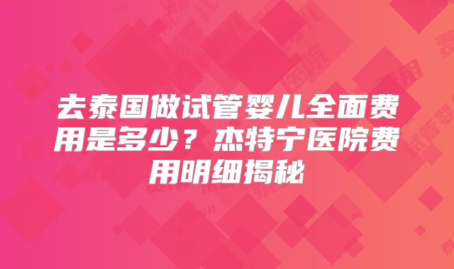 去泰国做试管婴儿全面费用是多少?杰特宁医院费用明细揭秘