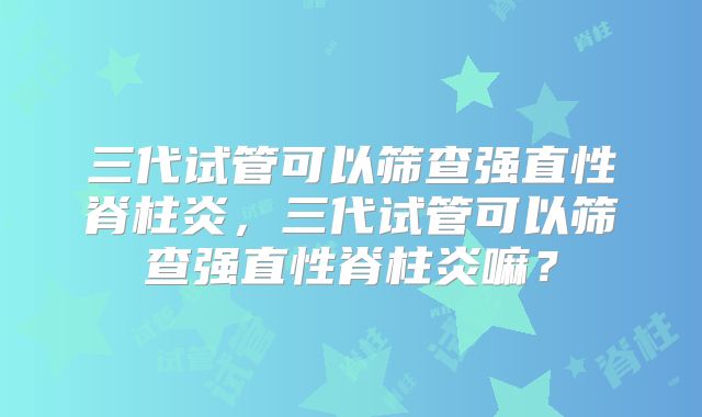 三代试管可以筛查强直性脊柱炎，三代试管可以筛查强直性脊柱炎嘛？