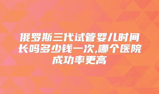 俄罗斯三代试管婴儿时间长吗多少钱一次,哪个医院成功率更高