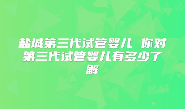 盐城第三代试管婴儿 你对第三代试管婴儿有多少了解
