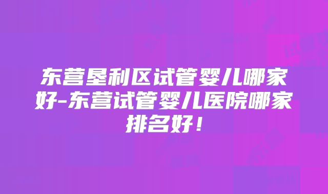 东营垦利区试管婴儿哪家好-东营试管婴儿医院哪家排名好！