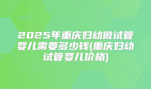 2025年重庆妇幼做试管婴儿需要多少钱(重庆妇幼试管婴儿价格)