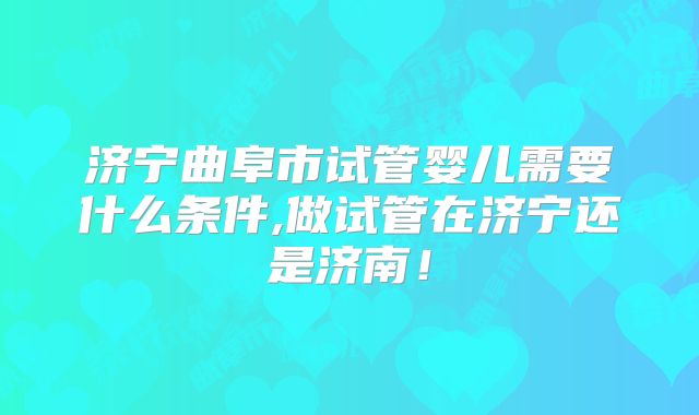 济宁曲阜市试管婴儿需要什么条件,做试管在济宁还是济南！