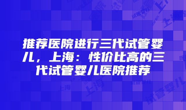推荐医院进行三代试管婴儿，上海：性价比高的三代试管婴儿医院推荐