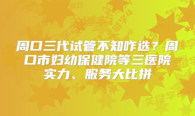 周口三代试管不知咋选？周口市妇幼保健院等三医院实力、服务大比拼