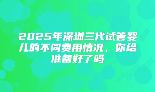 2025年深圳三代试管婴儿的不同费用情况，你给准备好了吗