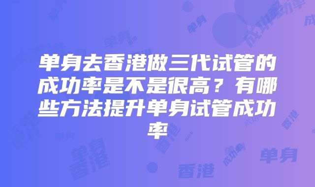 单身去香港做三代试管的成功率是不是很高？有哪些方法提升单身试管成功率