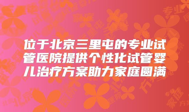位于北京三里屯的专业试管医院提供个性化试管婴儿治疗方案助力家庭圆满