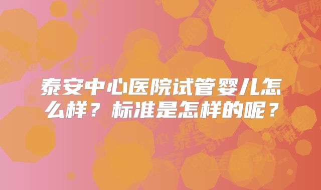 泰安中心医院试管婴儿怎么样？标准是怎样的呢？