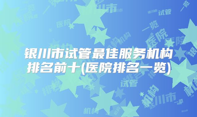 银川市试管最佳服务机构排名前十(医院排名一览)