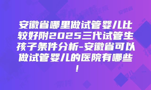 安徽省哪里做试管婴儿比较好附2025三代试管生孩子条件分析-安徽省可以做试管婴儿的医院有哪些!