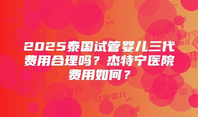 2025泰国试管婴儿三代费用合理吗？杰特宁医院费用如何？