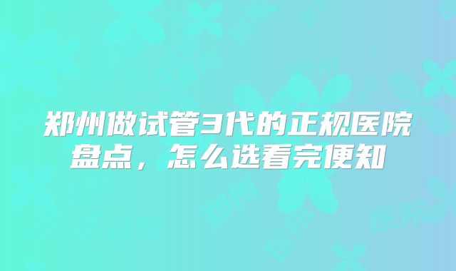 郑州做试管3代的正规医院盘点，怎么选看完便知