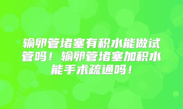 输卵管堵塞有积水能做试管吗！输卵管堵塞加积水能手术疏通吗！