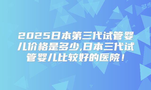 2025日本第三代试管婴儿价格是多少,日本三代试管婴儿比较好的医院！