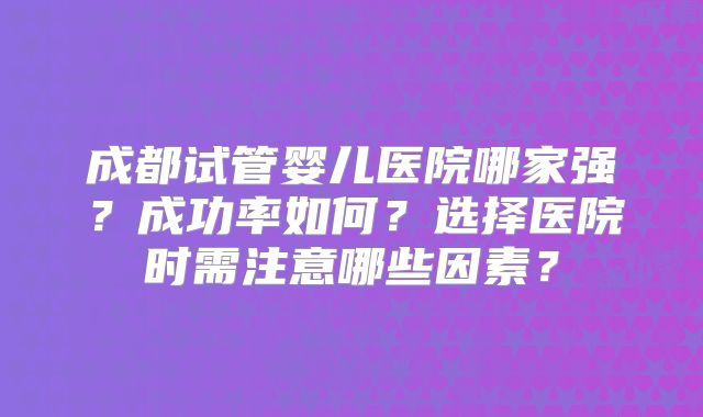 成都试管婴儿医院哪家强？成功率如何？选择医院时需注意哪些因素？