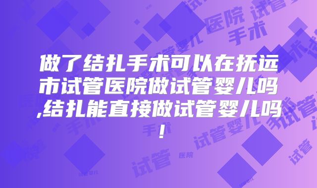 做了结扎手术可以在抚远市试管医院做试管婴儿吗,结扎能直接做试管婴儿吗！