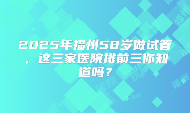 2025年福州58岁做试管，这三家医院排前三你知道吗？