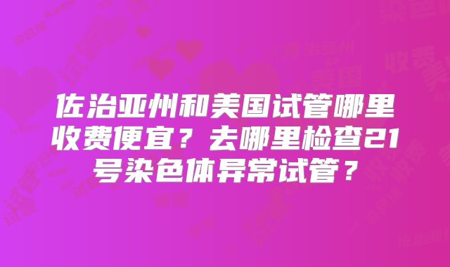 佐治亚州和美国试管哪里收费便宜？去哪里检查21号染色体异常试管？