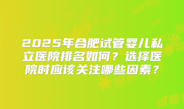 2025年合肥试管婴儿私立医院排名如何？选择医院时应该关注哪些因素？