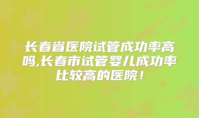 长春省医院试管成功率高吗,长春市试管婴儿成功率比较高的医院！
