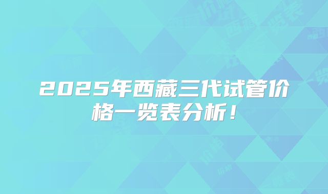 2025年西藏三代试管价格一览表分析！