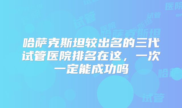 哈萨克斯坦较出名的三代试管医院排名在这,一次一定能成功吗