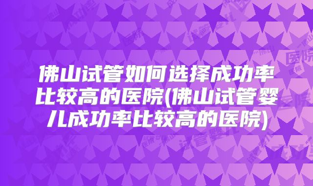 佛山试管如何选择成功率比较高的医院(佛山试管婴儿成功率比较高的医院)