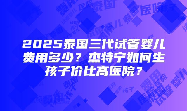2025泰国三代试管婴儿费用多少?杰特宁如何生孩子价比高医院?
