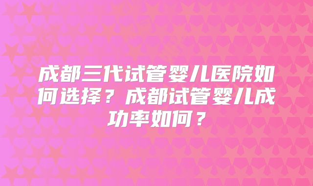 成都三代试管婴儿医院如何选择？成都试管婴儿成功率如何？