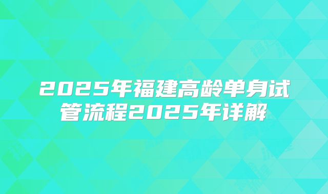 2025年福建高龄单身试管流程2025年详解