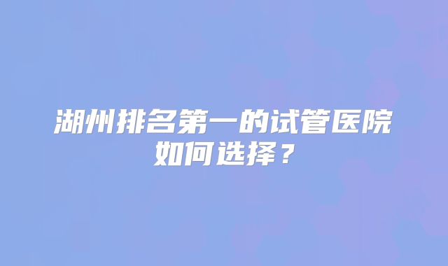 湖州排名第一的试管医院如何选择?