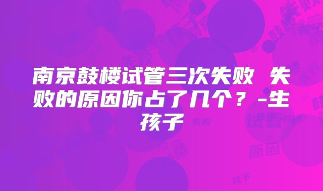 南京鼓楼试管三次失败 失败的原因你占了几个?-生孩子