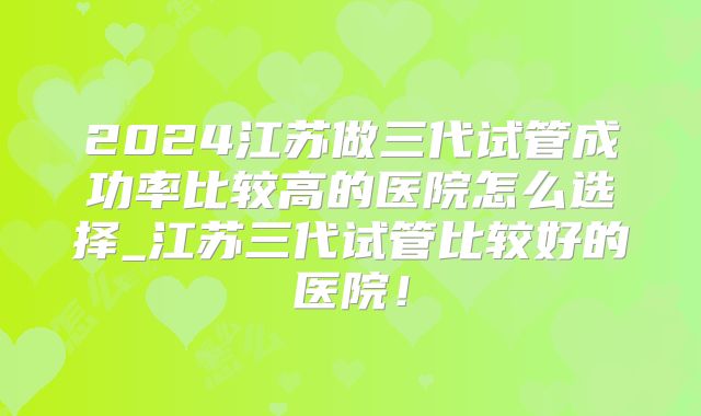 2024江苏做三代试管成功率比较高的医院怎么选择_江苏三代试管比较好的医院!