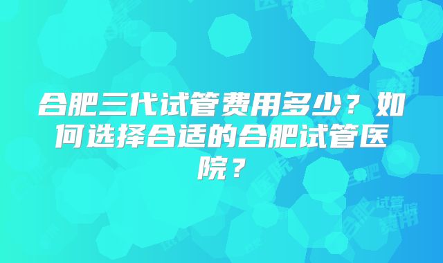 合肥三代试管费用多少？如何选择合适的合肥试管医院？