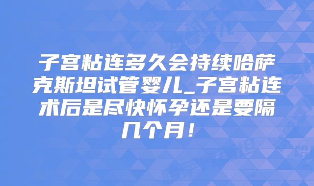 子宫粘连多久会持续哈萨克斯坦试管婴儿_子宫粘连术后是尽快怀孕还是要隔几个月！