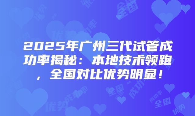 2025年广州三代试管成功率揭秘：本地技术领跑，全国对比优势明显！