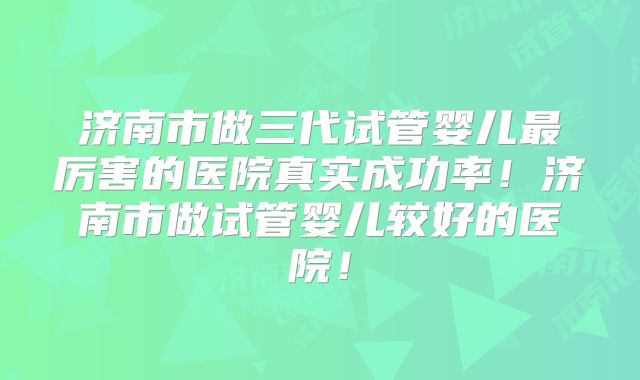 济南市做三代试管婴儿最厉害的医院真实成功率！济南市做试管婴儿较好的医院！
