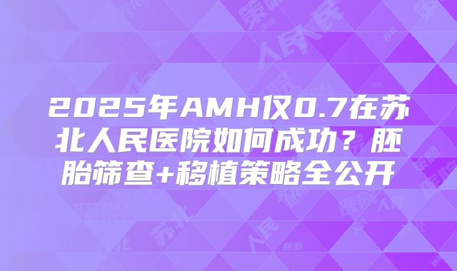 2025年AMH仅0.7在苏北人民医院如何成功？胚胎筛查+移植策略全公开