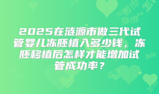 2025在涟源市做三代试管婴儿冻胚植入多少钱，冻胚移植后怎样才能增加试管成功率？