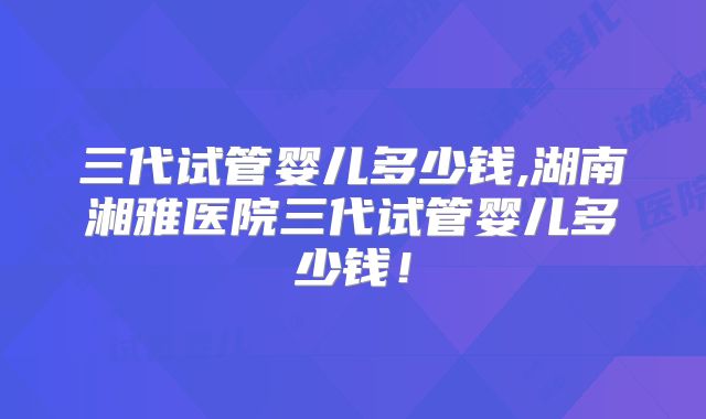 三代试管婴儿多少钱,湖南湘雅医院三代试管婴儿多少钱!