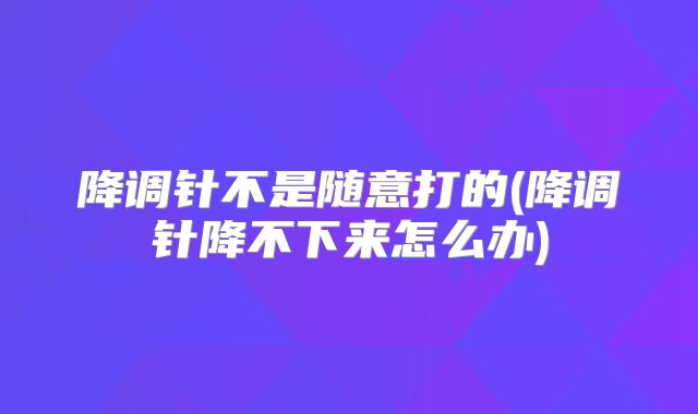 降调针不是随意打的(降调针降不下来怎么办)