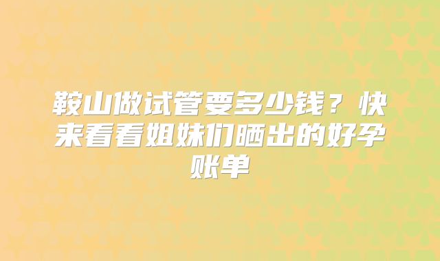 鞍山做试管要多少钱？快来看看姐妹们晒出的好孕账单